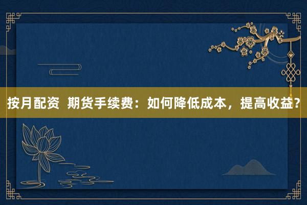 按月配资  期货手续费：如何降低成本，提高收益？
