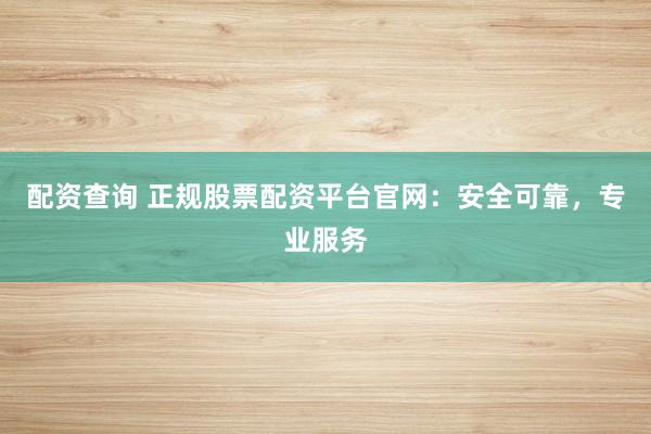 配资查询 正规股票配资平台官网：安全可靠，专业服务