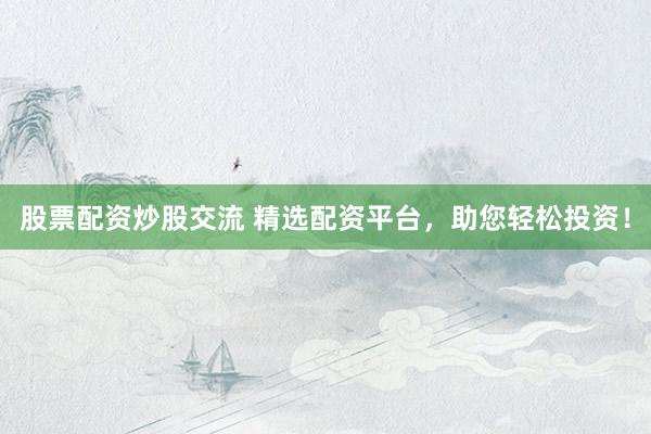 股票配资炒股交流 精选配资平台，助您轻松投资！