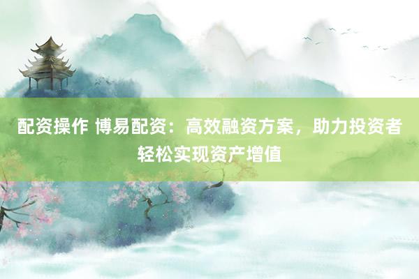配资操作 博易配资：高效融资方案，助力投资者轻松实现资产增值