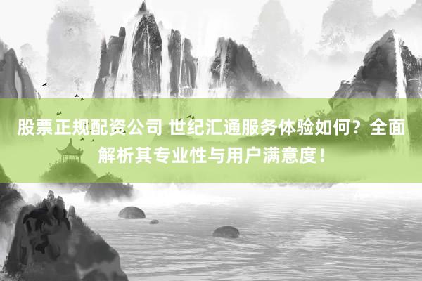 股票正规配资公司 世纪汇通服务体验如何？全面解析其专业性与用户满意度！