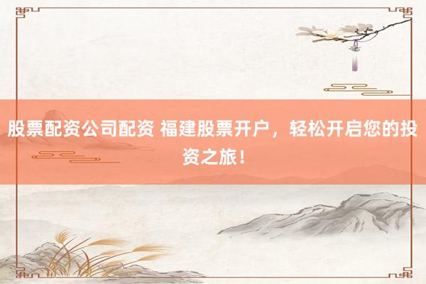 股票配资公司配资 福建股票开户，轻松开启您的投资之旅！