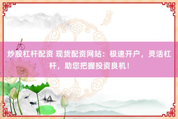 炒股杠杆配资 现货配资网站：极速开户，灵活杠杆，助您把握投资良机！