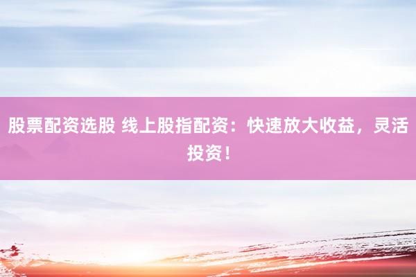 股票配资选股 线上股指配资：快速放大收益，灵活投资！
