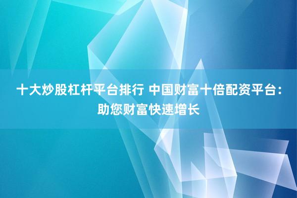 十大炒股杠杆平台排行 中国财富十倍配资平台：助您财富快速增长