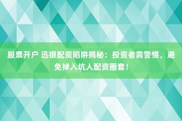 股票开户 迅银配资陷阱揭秘：投资者需警惕，避免掉入坑人配资圈套！