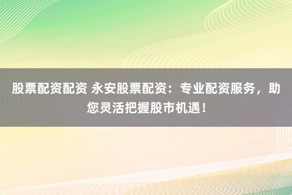 股票配资配资 永安股票配资：专业配资服务，助您灵活把握股市机遇！