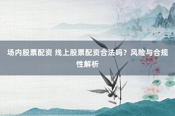 场内股票配资 线上股票配资合法吗？风险与合规性解析