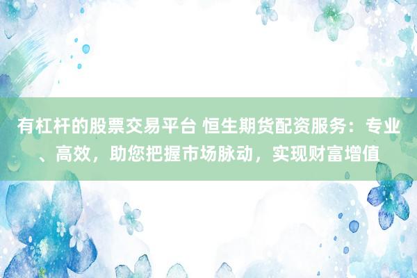 有杠杆的股票交易平台 恒生期货配资服务：专业、高效，助您把握市场脉动，实现财富增值