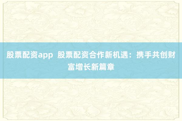 股票配资app  股票配资合作新机遇：携手共创财富增长新篇章