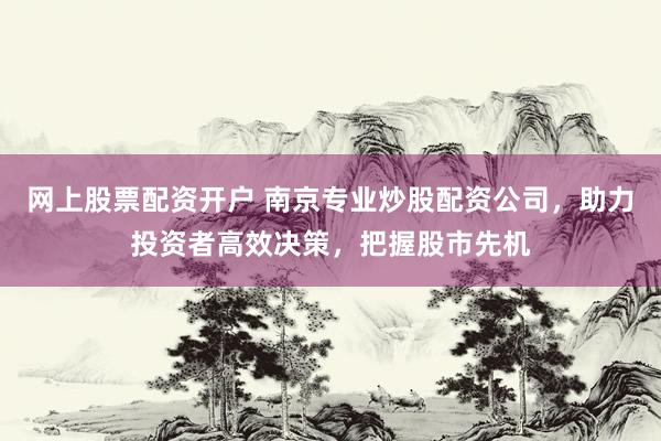 网上股票配资开户 南京专业炒股配资公司，助力投资者高效决策，把握股市先机