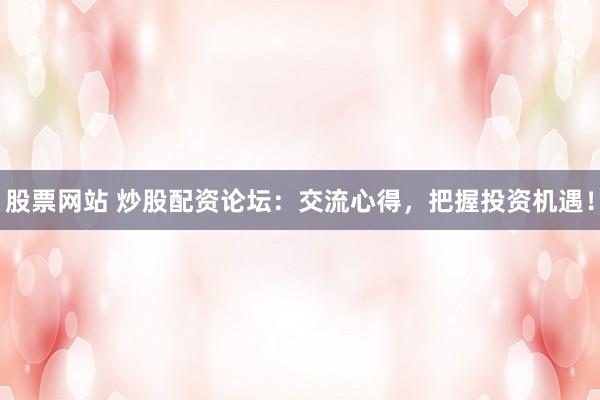 股票网站 炒股配资论坛：交流心得，把握投资机遇！