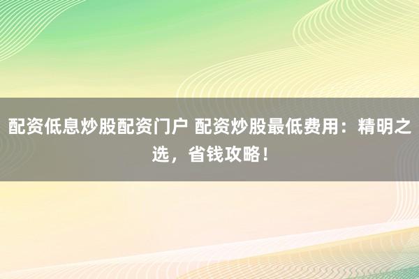 配资低息炒股配资门户 配资炒股最低费用：精明之选，省钱攻略！