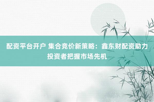 配资平台开户 集合竞价新策略：鑫东财配资助力投资者把握市场先机