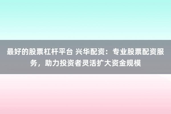 最好的股票杠杆平台 兴华配资：专业股票配资服务，助力投资者灵活扩大资金规模