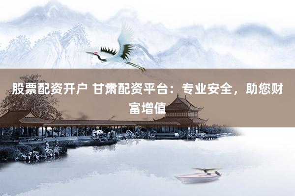 股票配资开户 甘肃配资平台：专业安全，助您财富增值