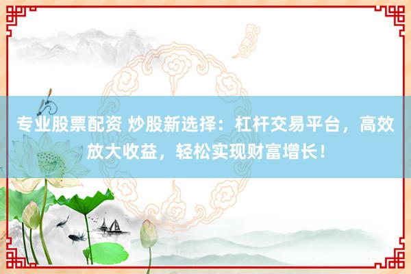 专业股票配资 炒股新选择：杠杆交易平台，高效放大收益，轻松实现财富增长！