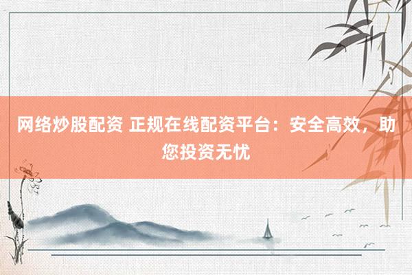 网络炒股配资 正规在线配资平台：安全高效，助您投资无忧