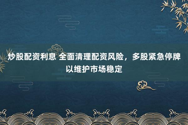 炒股配资利息 全面清理配资风险，多股紧急停牌以维护市场稳定