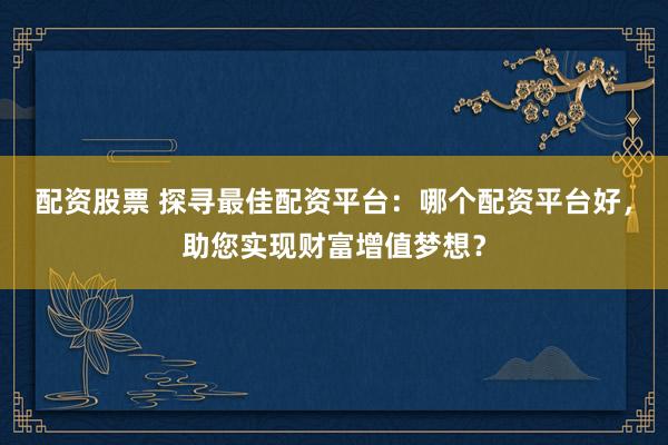 配资股票 探寻最佳配资平台：哪个配资平台好，助您实现财富增值梦想？