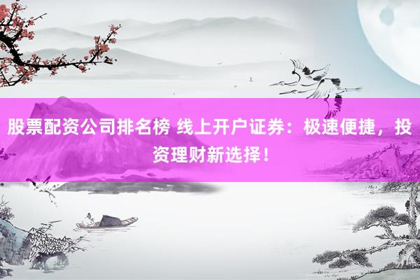 股票配资公司排名榜 线上开户证券：极速便捷，投资理财新选择！