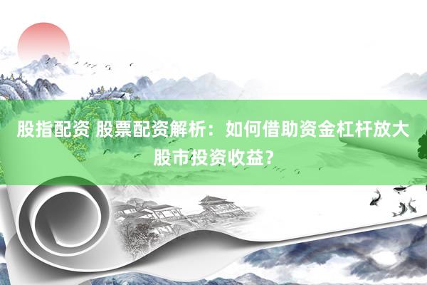 股指配资 股票配资解析：如何借助资金杠杆放大股市投资收益？