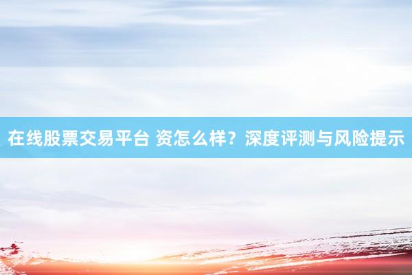 在线股票交易平台 资怎么样？深度评测与风险提示
