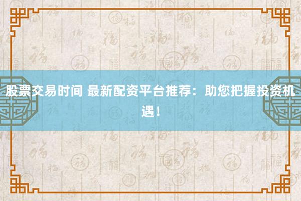 股票交易时间 最新配资平台推荐：助您把握投资机遇！