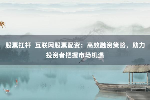 股票扛杆  互联网股票配资：高效融资策略，助力投资者把握市场机遇