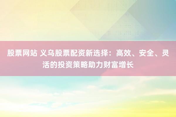 股票网站 义乌股票配资新选择：高效、安全、灵活的投资策略助力财富增长