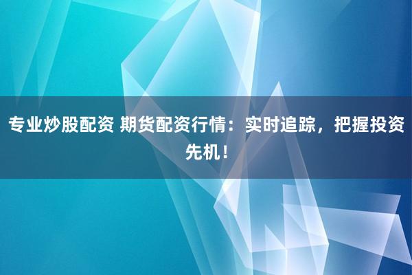 专业炒股配资 期货配资行情：实时追踪，把握投资先机！