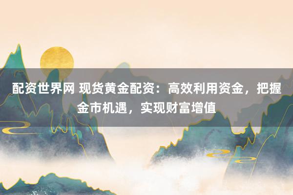 配资世界网 现货黄金配资：高效利用资金，把握金市机遇，实现财富增值