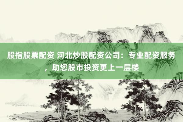 股指股票配资 河北炒股配资公司：专业配资服务，助您股市投资更上一层楼