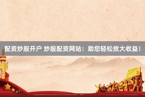 配资炒股开户 炒股配资网站：助您轻松放大收益！