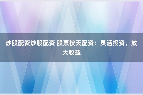 炒股配资炒股配资 股票按天配资：灵活投资，放大收益