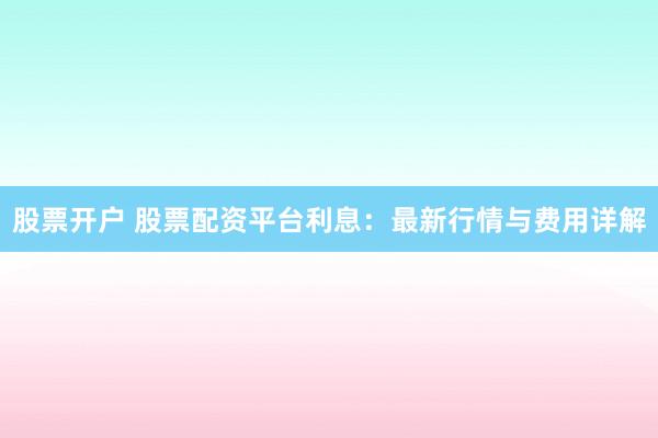 股票开户 股票配资平台利息：最新行情与费用详解