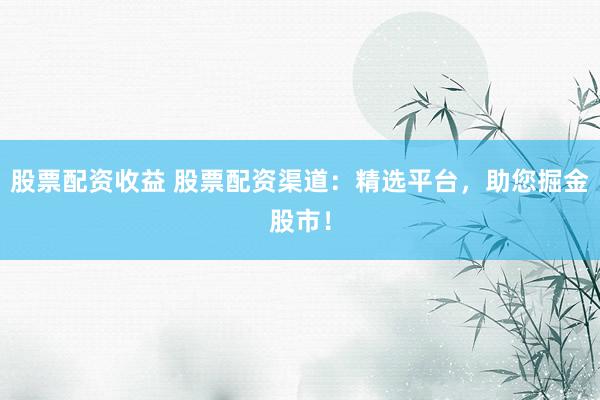 股票配资收益 股票配资渠道：精选平台，助您掘金股市！