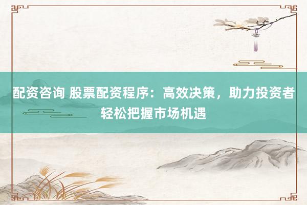 配资咨询 股票配资程序：高效决策，助力投资者轻松把握市场机遇