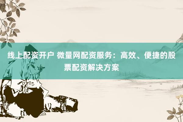 线上配资开户 微量网配资服务：高效、便捷的股票配资解决方案