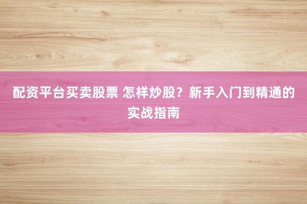 配资平台买卖股票 怎样炒股？新手入门到精通的实战指南