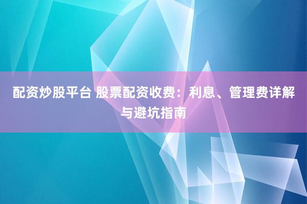 配资炒股平台 股票配资收费：利息、管理费详解与避坑指南