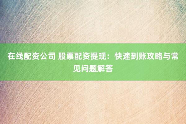 在线配资公司 股票配资提现：快速到账攻略与常见问题解答