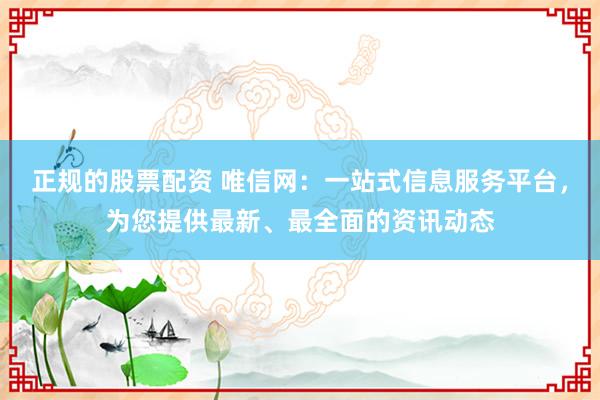 正规的股票配资 唯信网：一站式信息服务平台，为您提供最新、最全面的资讯动态