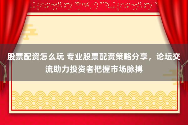 股票配资怎么玩 专业股票配资策略分享，论坛交流助力投资者把握市场脉搏