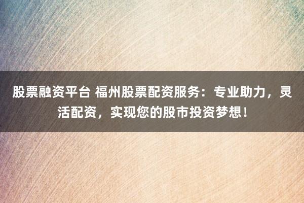 股票融资平台 福州股票配资服务：专业助力，灵活配资，实现您的股市投资梦想！