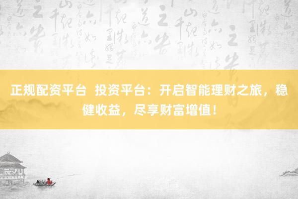 正规配资平台  投资平台：开启智能理财之旅，稳健收益，尽享财富增值！