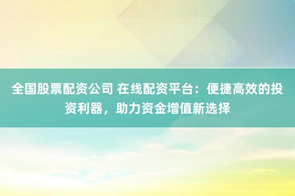 全国股票配资公司 在线配资平台：便捷高效的投资利器，助力资金增值新选择