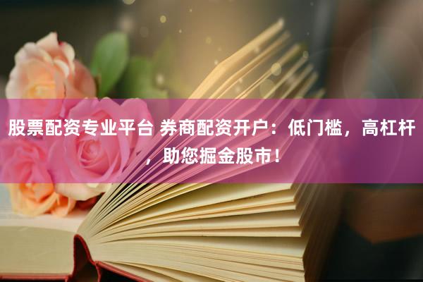 股票配资专业平台 券商配资开户：低门槛，高杠杆，助您掘金股市！