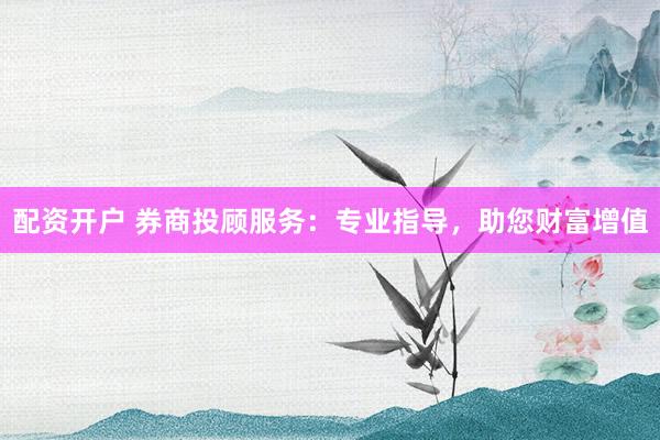 配资开户 券商投顾服务：专业指导，助您财富增值