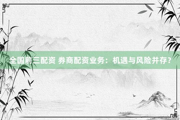 全国前三配资 券商配资业务：机遇与风险并存？